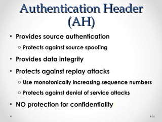 AAuutthheennttiiccaattiioonn HHeeaaddeerr 
((AAHH)) 
• Provides source authentication 
o Protects against source spoofing 
• Provides data integrity 
• Protects against replay attacks 
o Use monotonically increasing sequence numbers 
o Protects against denial of service attacks 
• NO protection for confidentiality! 
16 
 
