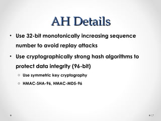 AAHH DDeettaaiillss 
• Use 32-bit monotonically increasing sequence 
number to avoid replay attacks 
• Use cryptographically strong hash algorithms to 
protect data integrity (96-bit) 
o Use symmetric key cryptography 
o HMAC-SHA-96, HMAC-MD5-96 
17 
 