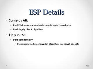 EESSPP DDeettaaiillss 
• Same as AH: 
o Use 32-bit sequence number to counter replaying attacks 
o Use integrity check algorithms 
• Only in ESP: 
o Data confidentiality: 
• Uses symmetric key encryption algorithms to encrypt packets 
20 
 