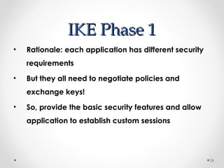 IIKKEE PPhhaassee 11 
• Rationale: each application has different security 
requirements 
• But they all need to negotiate policies and 
exchange keys! 
• So, provide the basic security features and allow 
application to establish custom sessions 
26 
 