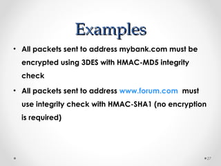 EExxaammpplleess 
• All packets sent to address mybank.com must be 
encrypted using 3DES with HMAC-MD5 integrity 
check 
• All packets sent to address www.forum.com must 
use integrity check with HMAC-SHA1 (no encryption 
is required) 
27 
 