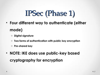 IIPPSSeecc ((PPhhaassee 11)) 
• Four different way to authenticate (either 
mode) 
o Digital signature 
o Two forms of authentication with public key encryption 
o Pre-shared key 
• NOTE: IKE does use public-key based 
cryptography for encryption 
37 
 