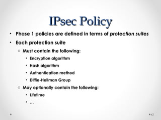IIPPsseecc PPoolliiccyy 
• Phase 1 policies are defined in terms of protection suites 
• Each protection suite 
o Must contain the following: 
• Encryption algorithm 
• Hash algorithm 
• Authentication method 
• Diffie-Hellman Group 
o May optionally contain the following: 
• Lifetime 
• … 
42 
 