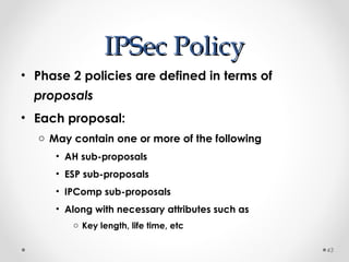 IIPPSSeecc PPoolliiccyy 
• Phase 2 policies are defined in terms of 
proposals 
• Each proposal: 
o May contain one or more of the following 
• AH sub-proposals 
• ESP sub-proposals 
• IPComp sub-proposals 
• Along with necessary attributes such as 
o Key length, life time, etc 
43 
 