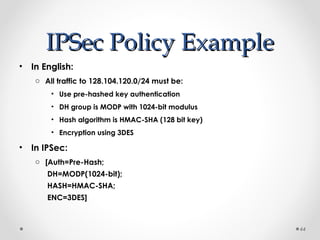 IIPPSSeecc PPoolliiccyy EExxaammppllee 
• In English: 
o All traffic to 128.104.120.0/24 must be: 
• Use pre-hashed key authentication 
• DH group is MODP with 1024-bit modulus 
• Hash algorithm is HMAC-SHA (128 bit key) 
• Encryption using 3DES 
• In IPSec: 
o [Auth=Pre-Hash; 
DH=MODP(1024-bit); 
HASH=HMAC-SHA; 
ENC=3DES] 
44 
 