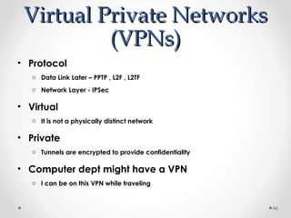 VViirrttuuaall PPrriivvaattee NNeettwwoorrkkss 
((VVPPNNss)) 
• Protocol 
o Data Link Later – PPTP , L2F , L2TF 
o Network Layer - IPSec 
• Virtual 
o It is not a physically distinct network 
• Private 
o Tunnels are encrypted to provide confidentiality 
• Computer dept might have a VPN 
o I can be on this VPN while traveling 
46 
 