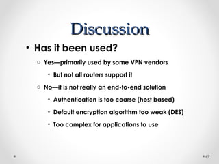DDiissccuussssiioonn 
• Has it been used? 
o Yes—primarily used by some VPN vendors 
• But not all routers support it 
o No—it is not really an end-to-end solution 
• Authentication is too coarse (host based) 
• Default encryption algorithm too weak (DES) 
• Too complex for applications to use 
49 
 
