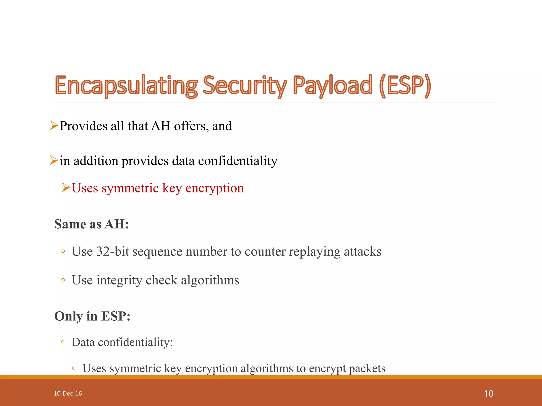 Provides all that AH offers, and
in addition provides data confidentiality
Uses symmetric key encryption
Same as AH:
◦ Use 32-bit sequence number to counter replaying attacks
◦ Use integrity check algorithms
Only in ESP:
◦ Data confidentiality:
◦ Uses symmetric key encryption algorithms to encrypt packets
10-Dec-16 10
 