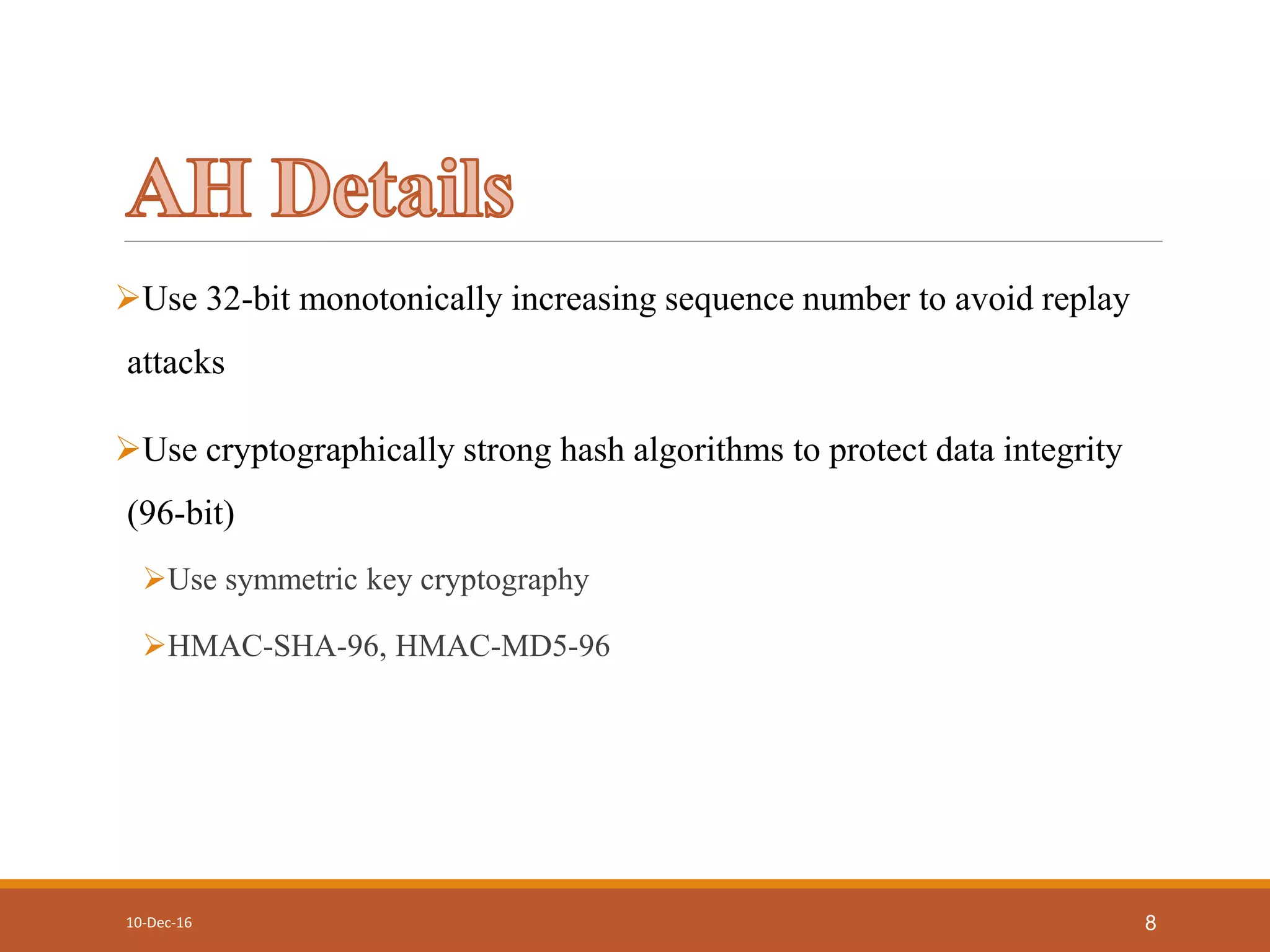 Use 32-bit monotonically increasing sequence number to avoid replay
attacks
Use cryptographically strong hash algorithms to protect data integrity
(96-bit)
Use symmetric key cryptography
HMAC-SHA-96, HMAC-MD5-96
10-Dec-16 8
 