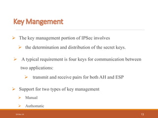  The key management portion of IPSec involves
 the determination and distribution of the secret keys.
 A typical requirement is four keys for communication between
two applications:
 transmit and receive pairs for both AH and ESP
 Support for two types of key management
 Manual
 Authomatic
10-Dec-16 13
 
