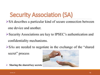 10-Dec-16 14
SA describes a particular kind of secure connection between
one device and another.
Security Associations are key to IPSEC’s authentication and
confidentiality mechanisms.
SAs are needed to negotiate in the exchange of the “shared
secret” process
 Sharing the shared key secrete
 