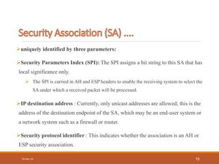 uniquely identified by three parameters:
Security Parameters Index (SPI): The SPI assigns a bit string to this SA that has
local significance only.
 The SPI is carried in AH and ESP headers to enable the receiving system to select the
SA under which a received packet will be processed.
IP destination address : Currently, only unicast addresses are allowed; this is the
address of the destination endpoint of the SA, which may be an end-user system or
a network system such as a firewall or router.
Security protocol identifier : This indicates whether the association is an AH or
ESP security association.
10-Dec-16 15
 