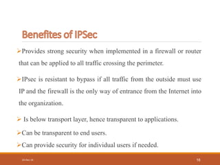 Provides strong security when implemented in a firewall or router
that can be applied to all traffic crossing the perimeter.
IPsec is resistant to bypass if all traffic from the outside must use
IP and the firewall is the only way of entrance from the Internet into
the organization.
 Is below transport layer, hence transparent to applications.
Can be transparent to end users.
Can provide security for individual users if needed.
10-Dec-16 16
 