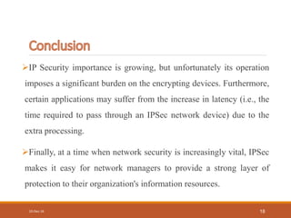 IP Security importance is growing, but unfortunately its operation
imposes a significant burden on the encrypting devices. Furthermore,
certain applications may suffer from the increase in latency (i.e., the
time required to pass through an IPSec network device) due to the
extra processing.
Finally, at a time when network security is increasingly vital, IPSec
makes it easy for network managers to provide a strong layer of
protection to their organization's information resources.
10-Dec-16 18
 