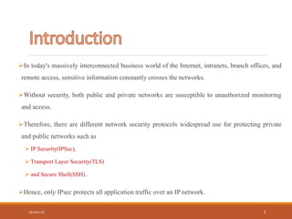 In today's massively interconnected business world of the Internet, intranets, branch offices, and
remote access, sensitive information constantly crosses the networks.
Without security, both public and private networks are susceptible to unauthorized monitoring
and access.
Therefore, there are different network security protocols widespread use for protecting private
and public networks such as
 IP Security(IPSec),
 Transport Layer Security(TLS)
 and Secure Shell(SSH) .
Hence, only IPsec protects all application traffic over an IP network.
10-Dec-16 2
 