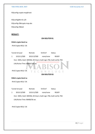 THE PING BOX .NET CCIE Security 4.0
8 | P a g e
R3(config-crypto-map)# exit
R3(config)#int fa 1/0
R3(config-if)#crypto map abc
R3(config-if)#exit
RESULT:
ON ROUTER R1
R1#sh crypto ikev2 sa
IPv4 Crypto IKEv2 SA
Tunnel-id Local Remote fvrf/ivrf Status
1 10.0.0.1/500 30.0.0.3/500 none/none READY
Encr: 3DES, Hash: MD596, DH Grp:2, Auth sign: PSK, Auth verify: PSK
Life/Active Time: 86400/164 sec
IPv6 Crypto IKEv2 SA
ON ROUTER R3
R3#sh crypto ikev2 sa
IPv4 Crypto IKEv2 SA
Tunnel-id Local Remote fvrf/ivrf Status
1 30.0.0.3/500 10.0.0.1/500 none/none READY
Encr: 3DES, Hash: MD596, DH Grp:2, Auth sign: PSK, Auth verify: PSK
Life/Active Time: 86400/36 sec
IPv6 Crypto IKEv2 SA
 