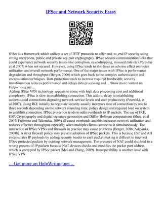 IPSec and Network Security Essay
IPSec is a framework which utilizes a set of IETF protocols to offer end–to–end IP security using
strong encryption, public and private key pair cryptography. IPSec secures communication links that
could experience network security issues like corruption, eavesdropping, misused data etc (Pezeshki
et al 2007) when not secured. However, using IPSec tends to also have an adverse effect on router
utilization and overall network performance. One of the major issues with IPSec is performance
degradation and throughput (Berger, 2006) which goes back to the complex authentication and
encapsulation techniques. Data protection tends to increase required bandwidth; security
transformation reduces performance and delays data processing and ... Show more content on
Helpwriting.net ...
Adding IPSec VPN technology appears to come with high data processing cost and additional
complexity. IPSec is slow in establishing connection. This adds to delay in establishing
authenticated connections degrading network service levels and user productivity (Pezeshki, et
al.2007). Using IKE initially to negotiate security usually increases time of connection by one to
three seconds depending on the network rounding time, policy design and required load on system
to establish connection. IPSec protection tends to adds overheads to IP packets. The use of IKE,
ESP, Cryptography and digital signature generation and Diffie–Hellman computations (Shue, et al
2007; Fujimoto and Takenaka, 2006) all cause overheads and this increases network utilization and
reduces effective throughput especially when multiple clients connect to it simultaneously. The
interaction of IPSec VPNs and firewalls in practice may cause problems (Berger, 2006; Adeyinka,
2008b). A strict firewall policy may prevent adoption of IPSec packets. This is because ESP and AH
encapsulates IP payloads by adding security header to each packet making it difficult to interpret
IPSec protected packets by existing network management. The presence of NAT could also lead to a
wrong process of IP packets because NAT devices checks and modifies the packet port address
which is encrypted by IPSec packet (Mei and Zhang, 2009). Interoperability is another issue with
IPSec VPN
... Get more on HelpWriting.net ...
 