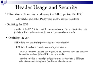 Header Usage and Security
• IPSec standards recommend using the AH to protect the ESP
       – AH validates both the IP addresses and the message contents

• Omitting the ESP
       – without the ESP, it is possible to eavesdrop on the authenticated data
       (this is a threat when resusable, secret passwords are used)

• Omitting the AH
       –ESP does not generally protect against modification
       – ESP is vulnerable to header cut-and-paste attack
           • attacker takes out the ESP out of packets and inserts a new ESP destined
           for another machine (when IPSec proxy is used)
           • another solution is to assign unique security associations to different
           pairs of communicating hosts (burden on administrators)
 