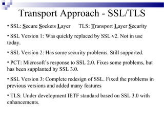 Transport Approach - SSL/TLS
• SSL: Secure Sockets Layer     TLS: Transport Layer Security
• SSL Version 1: Was quickly replaced by SSL v2. Not in use
today.
• SSL Version 2: Has some security problems. Still supported.
• PCT: Microsoft’s response to SSL 2.0. Fixes some problems, but
has been supplanted by SSL 3.0.
• SSL Version 3: Complete redesign of SSL. Fixed the problems in
previous versions and added many features
• TLS: Under development IETF standard based on SSL 3.0 with
enhancements.
 
