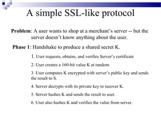 A simple SSL-like protocol
Problem: A user wants to shop at a merchant’s server -- but the
       server doesn’t know anything about the user.
Phase 1: Handshake to produce a shared secret K.
         1. User requests, obtains, and verifies Server’s certificate
         2. User creates a 160-bit value K at random
         3. User computes K encrypted with server’s public key and sends
         the result to S.
         4. Server decrypts with its private key to recover K.
         5. Server hashes K and sends the result to user.
         6. User also hashes K and verifies the value from server.
 