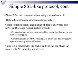 Simple SSL-like protocol, cont
Phase 2: Secure communications using a shared secret K.
Data to be exchanged is broken into packets.
• Prior to transmission, each packet of data is encrypted and
MAC’ed (Message Authentication Coded):
    – Communications are encrypted using K to ensure that data are private
    from eavesdropping
    – Communications are MAC’ed using K to ensure that data are secure
    against tampering and modification

• The recipient decrypts the packet and verifies the MAC. An
incorrect MAC indicates a fatal error.
 