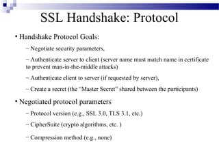 SSL Handshake: Protocol
• Handshake Protocol Goals:
   – Negotiate security parameters,
   – Authenticate server to client (server name must match name in certificate
   to prevent man-in-the-middle attacks)
   – Authenticate client to server (if requested by server),
   – Create a secret (the “Master Secret” shared between the participants)

• Negotiated protocol parameters
   – Protocol version (e.g., SSL 3.0, TLS 3.1, etc.)
   – CipherSuite (crypto algorithms, etc. )

   – Compression method (e.g., none)
 