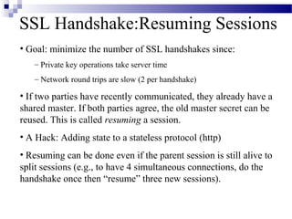 SSL Handshake:Resuming Sessions
• Goal: minimize the number of SSL handshakes since:
   – Private key operations take server time
   – Network round trips are slow (2 per handshake)

• If two parties have recently communicated, they already have a
shared master. If both parties agree, the old master secret can be
reused. This is called resuming a session.
• A Hack: Adding state to a stateless protocol (http)
• Resuming can be done even if the parent session is still alive to
split sessions (e.g., to have 4 simultaneous connections, do the
handshake once then “resume” three new sessions).
 