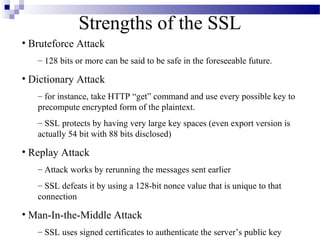 Strengths of the SSL
• Bruteforce Attack
   – 128 bits or more can be said to be safe in the foreseeable future.

• Dictionary Attack
   – for instance, take HTTP “get” command and use every possible key to
   precompute encrypted form of the plaintext.
   – SSL protects by having very large key spaces (even export version is
   actually 54 bit with 88 bits disclosed)

• Replay Attack
   – Attack works by rerunning the messages sent earlier
   – SSL defeats it by using a 128-bit nonce value that is unique to that
   connection

• Man-In-the-Middle Attack
   – SSL uses signed certificates to authenticate the server’s public key
 