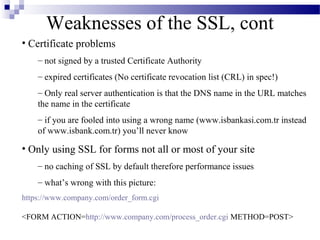 Weaknesses of the SSL, cont
• Certificate problems
    – not signed by a trusted Certificate Authority
    – expired certificates (No certificate revocation list (CRL) in spec!)
    – Only real server authentication is that the DNS name in the URL matches
    the name in the certificate
    – if you are fooled into using a wrong name (www.isbankasi.com.tr instead
    of www.isbank.com.tr) you’ll never know

• Only using SSL for forms not all or most of your site
    – no caching of SSL by default therefore performance issues
    – what’s wrong with this picture:
https://www.company.com/order_form.cgi

<FORM ACTION=http://www.company.com/process_order.cgi METHOD=POST>
 