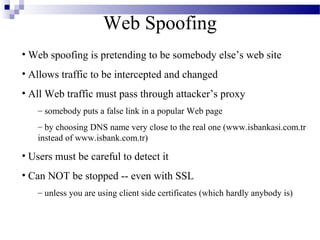 Web Spoofing
• Web spoofing is pretending to be somebody else’s web site
• Allows traffic to be intercepted and changed
• All Web traffic must pass through attacker’s proxy
   – somebody puts a false link in a popular Web page
   – by choosing DNS name very close to the real one (www.isbankasi.com.tr
   instead of www.isbank.com.tr)

• Users must be careful to detect it
• Can NOT be stopped -- even with SSL
   – unless you are using client side certificates (which hardly anybody is)
 