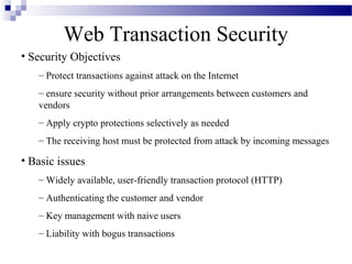Web Transaction Security
• Security Objectives
   – Protect transactions against attack on the Internet
   – ensure security without prior arrangements between customers and
   vendors
   – Apply crypto protections selectively as needed
   – The receiving host must be protected from attack by incoming messages

• Basic issues
   – Widely available, user-friendly transaction protocol (HTTP)
   – Authenticating the customer and vendor
   – Key management with naive users
   – Liability with bogus transactions
 