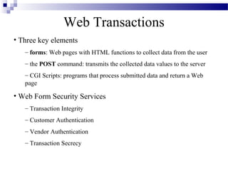 Web Transactions
• Three key elements
   – forms: Web pages with HTML functions to collect data from the user
   – the POST command: transmits the collected data values to the server
   – CGI Scripts: programs that process submitted data and return a Web
   page

• Web Form Security Services
   – Transaction Integrity
   – Customer Authentication
   – Vendor Authentication
   – Transaction Secrecy
 
