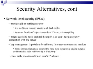 Security Alternatives, cont
• Network-level security (IPSec):
   – provides all-or-nothing security
       • it is inefficient to apply crypto to all Web traffic
       • increases the risk of bogus transactions if it encrypts everything

   – blocks access to hosts that don’t support it or don’t have a security
   association with the server
   – key management is problem for arbitrary Internet customers and vendors
       • both client and server are assumed to have their own public keying material
       and that it has been validated by a third party
   – client authentication relies on user’s IP address
 
