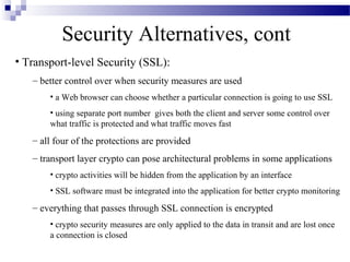 Security Alternatives, cont
• Transport-level Security (SSL):
   – better control over when security measures are used
       • a Web browser can choose whether a particular connection is going to use SSL
       • using separate port number gives both the client and server some control over
       what traffic is protected and what traffic moves fast
   – all four of the protections are provided
   – transport layer crypto can pose architectural problems in some applications
       • crypto activities will be hidden from the application by an interface
       • SSL software must be integrated into the application for better crypto monitoring
   – everything that passes through SSL connection is encrypted
       • crypto security measures are only applied to the data in transit and are lost once
       a connection is closed
 