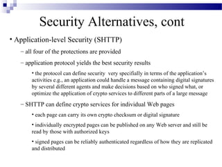 Security Alternatives, cont
• Application-level Security (SHTTP)
   – all four of the protections are provided
   – application protocol yields the best security results
       • the protocol can define security very specifially in terms of the application’s
       activities e.g., an application could handle a message containing digital signatures
       by several different agents and make decisions based on who signed what, or
       optimize the application of crypto services to different parts of a large message
   – SHTTP can define crypto services for individual Web pages
       • each page can carry its own crypto checksum or digital signature
       • individually encrypted pages can be published on any Web server and still be
       read by those with authorized keys
       • signed pages can be reliably authenticated regardless of how they are replicated
       and distributed
 