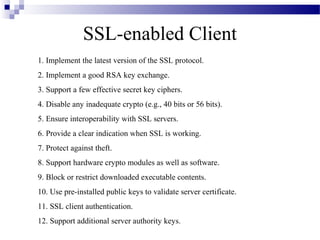 SSL-enabled Client
1. Implement the latest version of the SSL protocol.
2. Implement a good RSA key exchange.
3. Support a few effective secret key ciphers.
4. Disable any inadequate crypto (e.g., 40 bits or 56 bits).
5. Ensure interoperability with SSL servers.
6. Provide a clear indication when SSL is working.
7. Protect against theft.
8. Support hardware crypto modules as well as software.
9. Block or restrict downloaded executable contents.
10. Use pre-installed public keys to validate server certificate.
11. SSL client authentication.
12. Support additional server authority keys.
 