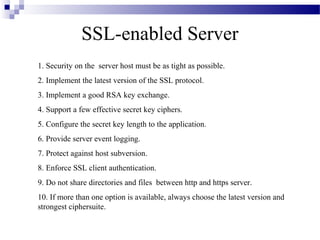 SSL-enabled Server
1. Security on the server host must be as tight as possible.
2. Implement the latest version of the SSL protocol.
3. Implement a good RSA key exchange.
4. Support a few effective secret key ciphers.
5. Configure the secret key length to the application.
6. Provide server event logging.
7. Protect against host subversion.
8. Enforce SSL client authentication.
9. Do not share directories and files between http and https server.
10. If more than one option is available, always choose the latest version and
strongest ciphersuite.
 