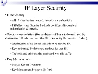 IP Layer Security
• Functionality
   – AH (Authentication Header): integrity and authenticity
   – ESP (Encrypted Security Payload): confidentiality, optional
   authentication & integrity

• Security Association (for each pair of hosts): determined by
destination IP address and the SPI (Security Parameters Index)
   – Specification of the crypto methods to be used by SPI
   – Keys to be used by the crypto methods for that SPI
   – The hosts and other entities associated with this traffic

• Key Management
   – Manual Keying (required)
   – Key Management Protocols (in flux)
 