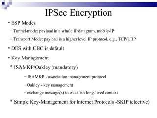 IPSec Encryption
• ESP Modes
– Tunnel-mode: payload in a whole IP datagram, mobile-IP
– Transport Mode: payload is a higher level IP protocol, e.g., TCP/UDP

• DES with CBC is default
• Key Management
* ISAMKP/Oakley (mandatory)
       – ISAMKP - association management protocol
       – Oakley - key management
       – exchange message(s) to establish long-lived context

* Simple Key-Management for Internet Protocols -SKIP (elective)
 