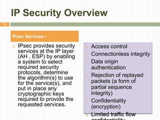 IP Security Overview
 IPsec provides security
services at the IP layer
(AH , ESP) by enabling
a system to select
required security
protocols, determine
the algorithm(s) to use
for the service(s), and
put in place any
cryptographic keys
required to provide the
requested services.
 Access control
 Connectionless integrity
 Data origin
authentication
 Rejection of replayed
packets (a form of
partial sequence
integrity)
 Confidentiality
(encryption)
 Limited traffic flow
IPsec Services:-
10
 