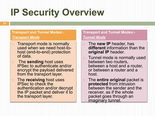 IP Security Overview
 Transport mode is normally
used when we need host-to-
host (end-to-end) protection
of data.
 The sending host uses
IPSec to authenticate and/or
encrypt the payload delivered
from the transport layer.
 The receiving host uses
IPSec to check the
authentication and/or decrypt
the IP packet and deliver it to
the transport layer.
 The new IP header, has
different information than the
original IP header.
 Tunnel mode is normally used
between two routers,
between a host and a router,
or between a router and a
host.
 The entire original packet is
protected from intrusion
between the sender and the
receiver, as if the whole
packet goes through an
imaginary tunnel.
Transport and Tunnel Modes:-
Transport Mode
Transport and Tunnel Modes:-
Tunnel Mode
16
 