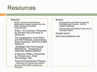 Resources
 Materials
 IPSec Tutorial by Scott Cleven-
MulcahyItem (paper is taken from the
GIAC directory of certified
professionals)
 IPSec—An Overview; (Presented
by Somesh Jha) University of
Wisconsin.
 The Cryptography of the IPSec
and IKE Protocols; (presented by
Hugo Krawczyk), Technion & IBM
Research.
 INTERNET KEY EXCHANGE
PROTOCOL ; (Presented by
PRATEEK SINGH BAPNA).
 IP Security (IPSec); (Presented
by Thomas Lee ), Chief
Technologist –QA .
 Technical Development Program
- VPN basics (Presented by Martín
Bratina) 2014 AT&T Intellectual
Property.
 Book(s)
 Cryptography and Network Security
Principles and Practice – 6th Ed
(William Stallings)
 Cryptography and Network Security by
Forouzan (2007)
 Google search
 http://www.slideshare.net
2
 