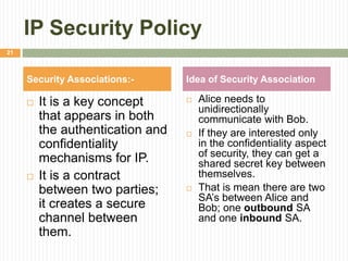 IP Security Policy
 It is a key concept
that appears in both
the authentication and
confidentiality
mechanisms for IP.
 It is a contract
between two parties;
it creates a secure
channel between
them.
 Alice needs to
unidirectionally
communicate with Bob.
 If they are interested only
in the confidentiality aspect
of security, they can get a
shared secret key between
themselves.
 That is mean there are two
SA’s between Alice and
Bob; one outbound SA
and one inbound SA.
Security Associations:- Idea of Security Association
21
 