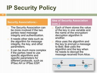IP Security Policy
 The Security Association can
be more involved if the two
parties need message
integrity and authentication.
 It needs other data such as
the algorithm for message
integrity, the key, and other
parameters.
 It can be much more complex
if the parties need to use
specific algorithms and
specific parameters for
different protocols, such as
IPSec AH or IPSec ESP.
 Each of them stores the value
of the key in one variable and
the name of the encryption/
decryption algorithm in
another.
 Alice uses the algorithm and
the key to encrypt a message
to Bob; Bob uses the
algorithm and the key when
he needs to decrypt the
message received from Alice.
Security Associations:-
Idea of Security Association
(con..)
22
 