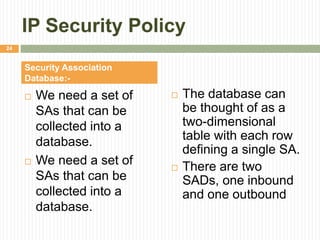IP Security Policy
 We need a set of
SAs that can be
collected into a
database.
 We need a set of
SAs that can be
collected into a
database.
 The database can
be thought of as a
two-dimensional
table with each row
defining a single SA.
 There are two
SADs, one inbound
and one outbound
Security Association
Database:-
24
 