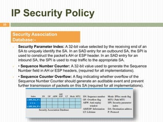 IP Security Policy
 Security Parameter Index: A 32-bit value selected by the receiving end of an
SA to uniquely identify the SA. In an SAD entry for an outbound SA, the SPI is
used to construct the packet’s AH or ESP header. In an SAD entry for an
inbound SA, the SPI is used to map traffic to the appropriate SA.
 • Sequence Number Counter: A 32-bit value used to generate the Sequence
Number field in AH or ESP headers, (required for all implementations).
 • Sequence Counter Overflow: A flag indicating whether overflow of the
Sequence Number Counter should generate an auditable event and prevent
further transmission of packets on this SA (required for all implementations).
Security Association
Database:-
25
 