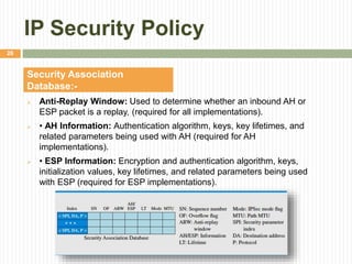 IP Security Policy
 Anti-Replay Window: Used to determine whether an inbound AH or
ESP packet is a replay, (required for all implementations).
 • AH Information: Authentication algorithm, keys, key lifetimes, and
related parameters being used with AH (required for AH
implementations).
 • ESP Information: Encryption and authentication algorithm, keys,
initialization values, key lifetimes, and related parameters being used
with ESP (required for ESP implementations).
Security Association
Database:-
26
 