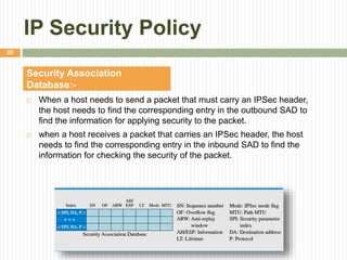 IP Security Policy
 When a host needs to send a packet that must carry an IPSec header,
the host needs to find the corresponding entry in the outbound SAD to
find the information for applying security to the packet.
 when a host receives a packet that carries an IPSec header, the host
needs to find the corresponding entry in the inbound SAD to find the
information for checking the security of the packet.
Security Association
Database:-
28
 