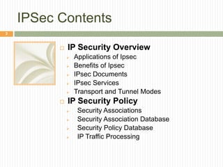 IPSec Contents
 IP Security Overview
 Applications of Ipsec
 Benefits of Ipsec
 IPsec Documents
 IPsec Services
 Transport and Tunnel Modes
 IP Security Policy
 Security Associations
 Security Association Database
 Security Policy Database
 IP Traffic Processing
3
 