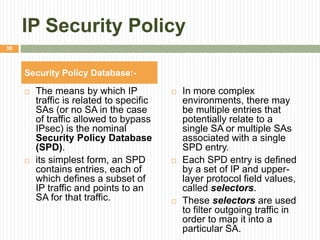 IP Security Policy
 The means by which IP
traffic is related to specific
SAs (or no SA in the case
of traffic allowed to bypass
IPsec) is the nominal
Security Policy Database
(SPD).
 its simplest form, an SPD
contains entries, each of
which defines a subset of
IP traffic and points to an
SA for that traffic.
 In more complex
environments, there may
be multiple entries that
potentially relate to a
single SA or multiple SAs
associated with a single
SPD entry.
 Each SPD entry is defined
by a set of IP and upper-
layer protocol field values,
called selectors.
 These selectors are used
to filter outgoing traffic in
order to map it into a
particular SA.
Security Policy Database:-
30
 